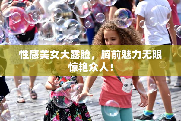 性感美女大露脸，胸前魅力无限惊艳众人！