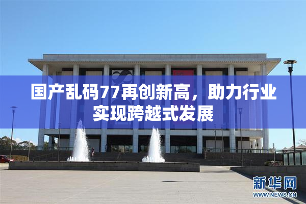 国产乱码77再创新高，助力行业实现跨越式发展