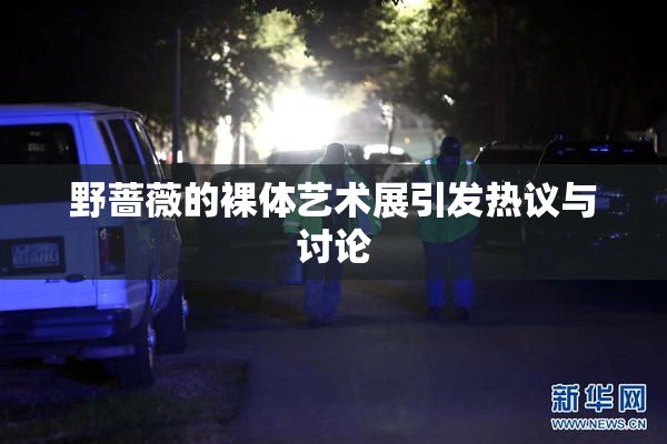 野蔷薇的裸体艺术展引发热议与讨论