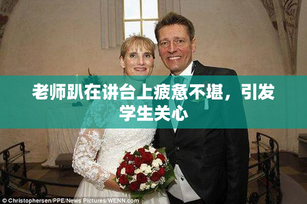 老师趴在讲台上疲惫不堪，引发学生关心
