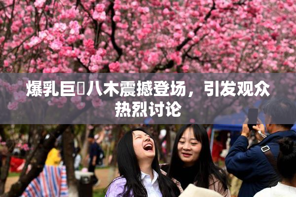 爆乳巨凥八木震撼登场，引发观众热烈讨论