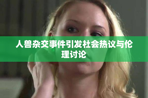 人兽杂交事件引发社会热议与伦理讨论