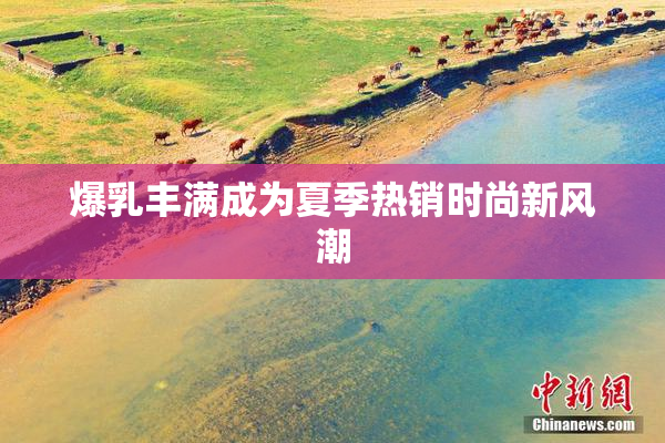 爆乳丰满成为夏季热销时尚新风潮