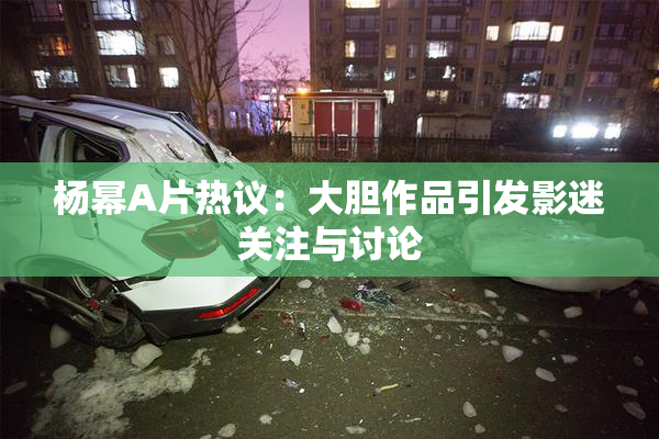 杨幂A片热议：大胆作品引发影迷关注与讨论