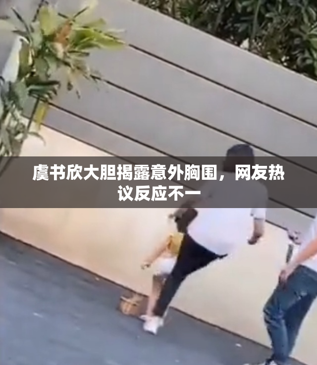 虞书欣大胆揭露意外胸围，网友热议反应不一
