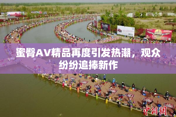 蜜臀AV精品再度引发热潮，观众纷纷追捧新作