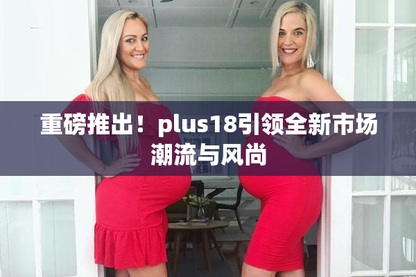 重磅推出！plus18引领全新市场潮流与风尚