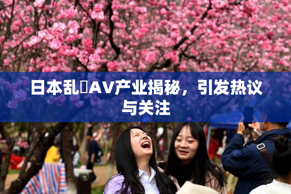 日本乱婬AV产业揭秘，引发热议与关注
