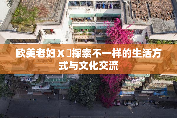 欧美老妇Ⅹ乄探索不一样的生活方式与文化交流