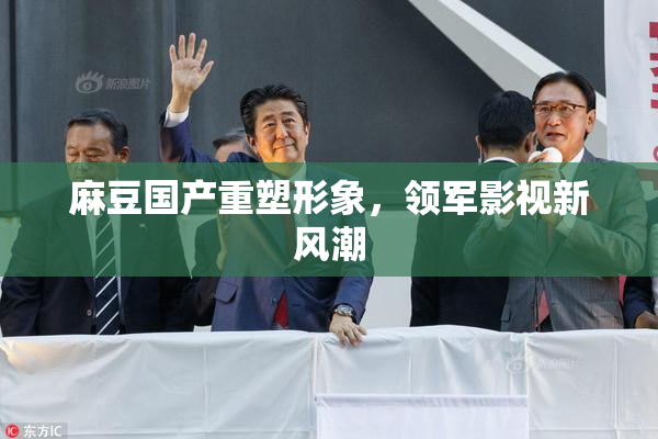 麻豆国产重塑形象，领军影视新风潮