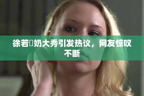 徐若瑄奶大秀引发热议，网友惊叹不断