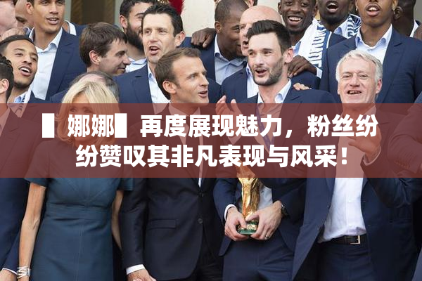 ▌娜娜▌再度展现魅力，粉丝纷纷赞叹其非凡表现与风采！