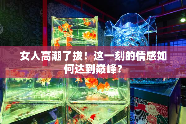 女人高潮了拔！这一刻的情感如何达到巅峰？