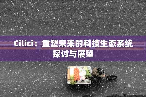 Cilici：重塑未来的科技生态系统探讨与展望