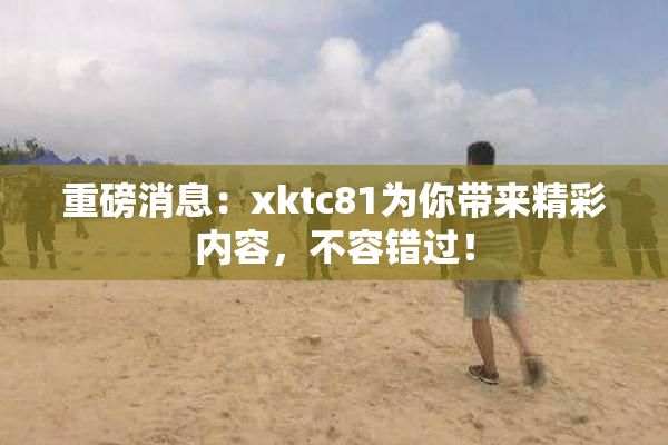 重磅消息：xktc81为你带来精彩内容，不容错过！