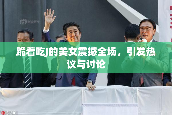 跪着吃J的美女震撼全场，引发热议与讨论