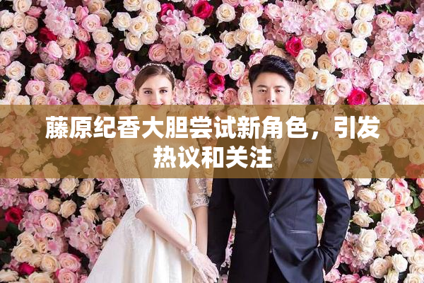 藤原纪香大胆尝试新角色，引发热议和关注