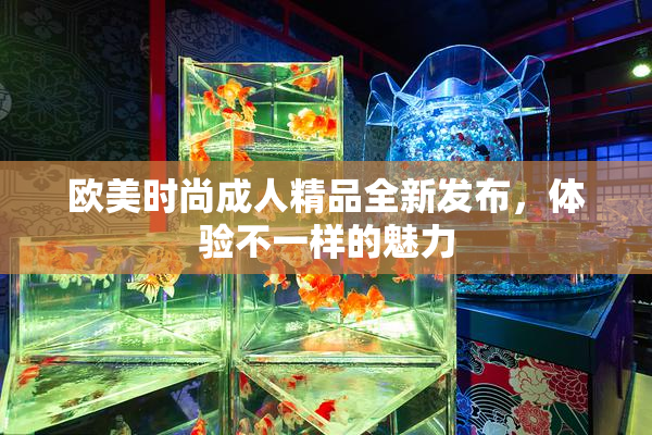 欧美时尚成人精品全新发布，体验不一样的魅力