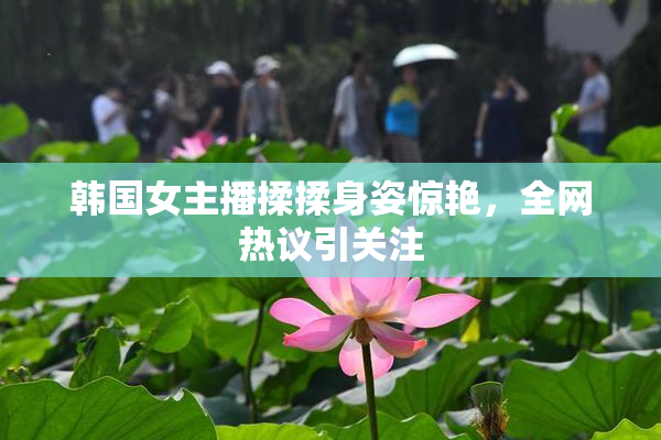 韩国女主播揉揉身姿惊艳，全网热议引关注