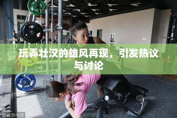 玩弄壮汉的雄风再现，引发热议与讨论
