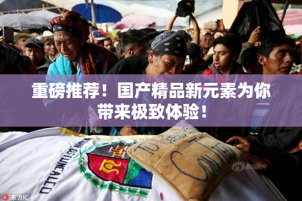 重磅推荐！国产精品新元素为你带来极致体验！