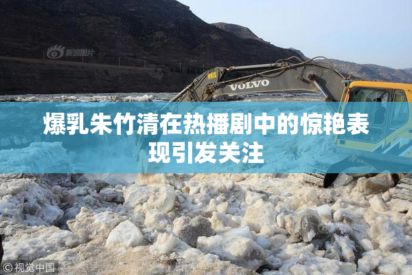爆乳朱竹清在热播剧中的惊艳表现引发关注