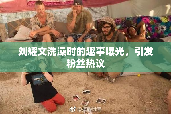 刘耀文洗澡时的趣事曝光，引发粉丝热议