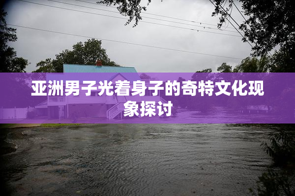 亚洲男子光着身子的奇特文化现象探讨