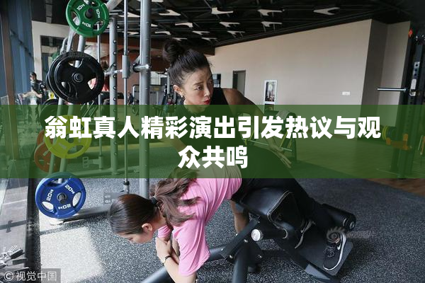 翁虹真人精彩演出引发热议与观众共鸣