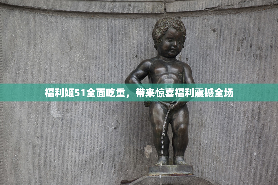 福利姬51全面吃重，带来惊喜福利震撼全场