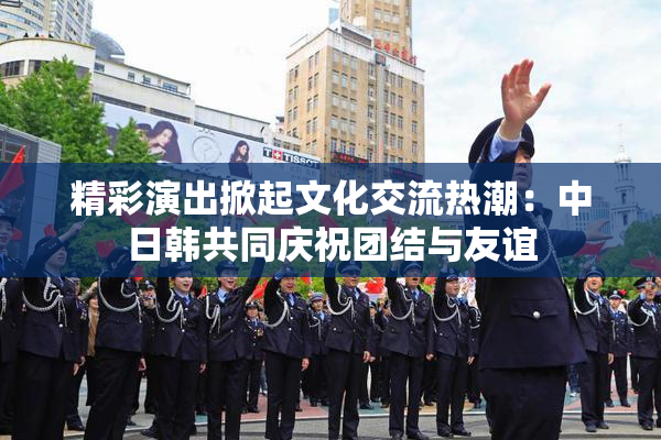 精彩演出掀起文化交流热潮：中日韩共同庆祝团结与友谊