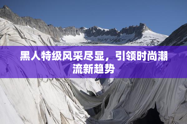 黑人特级风采尽显，引领时尚潮流新趋势