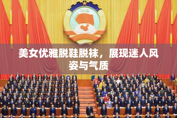 美女优雅脱鞋脱袜，展现迷人风姿与气质