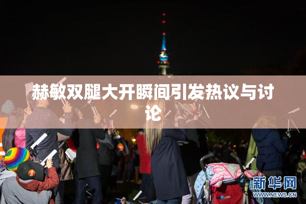 赫敏双腿大开瞬间引发热议与讨论