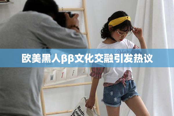 欧美黑人ββ文化交融引发热议