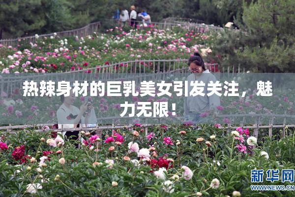 热辣身材的巨乳美女引发关注，魅力无限！