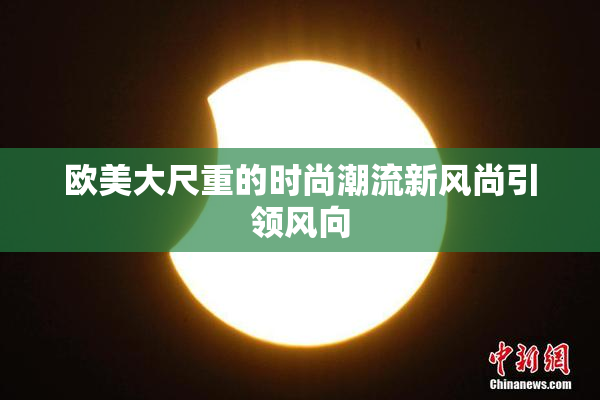 欧美大尺重的时尚潮流新风尚引领风向