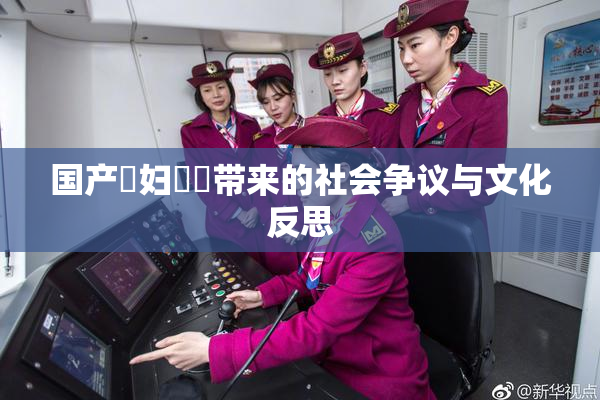 国产婬妇❌‌带来的社会争议与文化反思