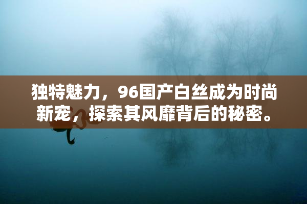 独特魅力，96国产白丝成为时尚新宠，探索其风靡背后的秘密。