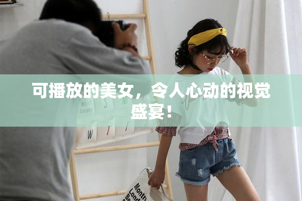 可播放的美女，令人心动的视觉盛宴！