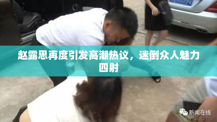 赵露思再度引发高潮热议，迷倒众人魅力四射