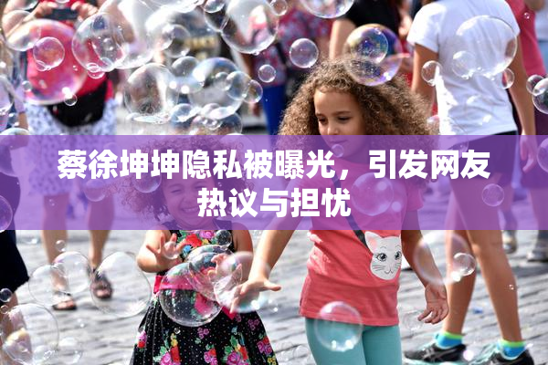 蔡徐坤坤隐私被曝光，引发网友热议与担忧