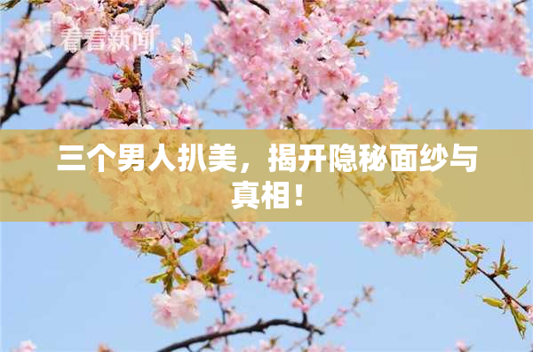 三个男人扒美，揭开隐秘面纱与真相！