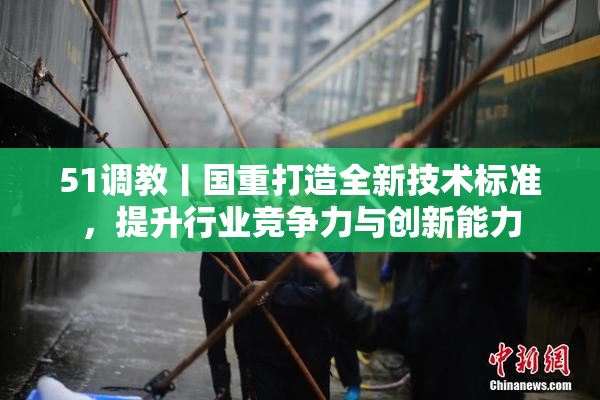 51调教丨国重打造全新技术标准，提升行业竞争力与创新能力