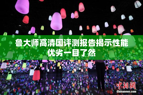 鲁大师高清国评测报告揭示性能优劣一目了然