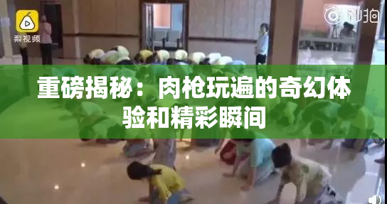 重磅揭秘：肉枪玩遍的奇幻体验和精彩瞬间