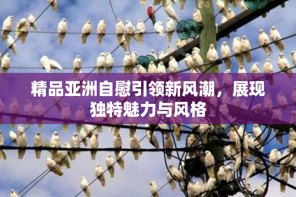 精品亚洲自慰引领新风潮，展现独特魅力与风格