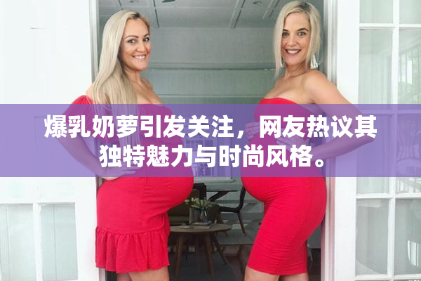 爆乳奶萝引发关注，网友热议其独特魅力与时尚风格。