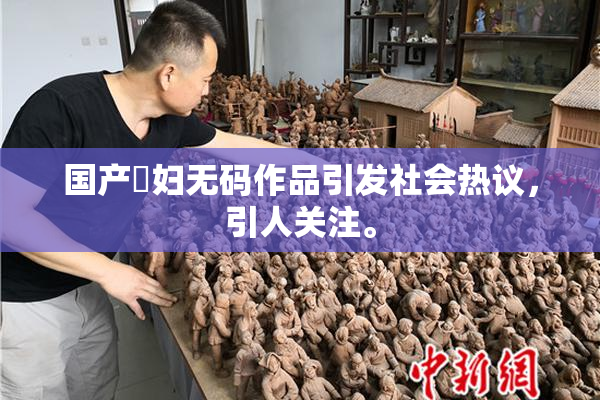 国产婬妇无码作品引发社会热议，引人关注。