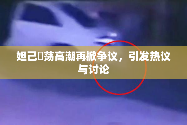 妲己婬荡高潮再掀争议，引发热议与讨论